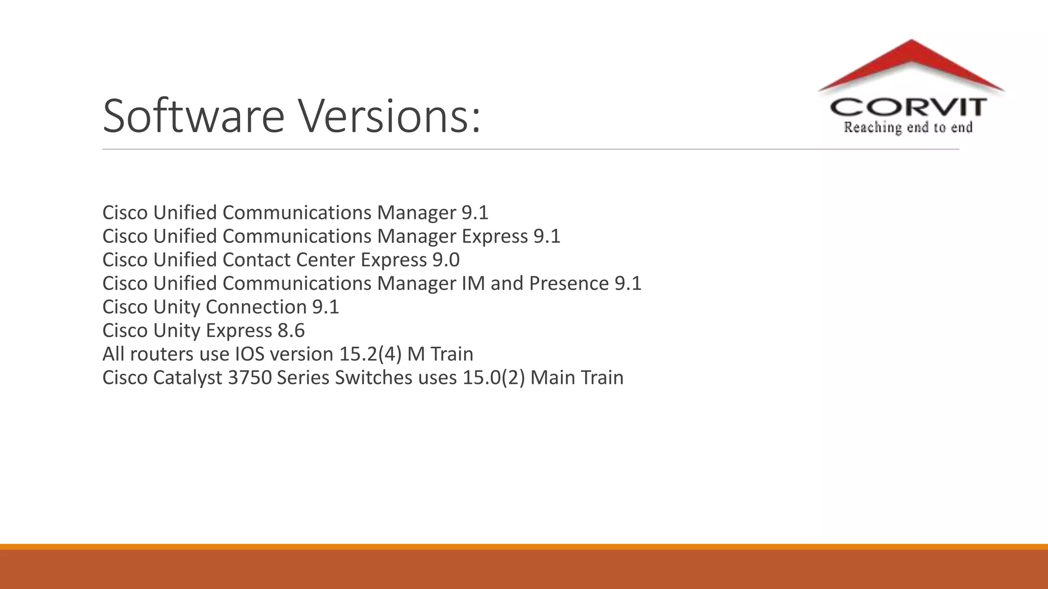 Software Versions:
Cisco Unified Communications Manager 9.1
Cisco Unified Communications Manager Express 9.1
Cisco Unified Contact Center Express 9.0
Cisco Unified Communications Manager IM and Presence 9.1
Cisco Unity Connection 9.1
Cisco Unity Express 8.6
All routers use IOS version 15.2(4) M Train
Cisco Catalyst 3750 Series Switches uses 15.0(2) Main Train
 