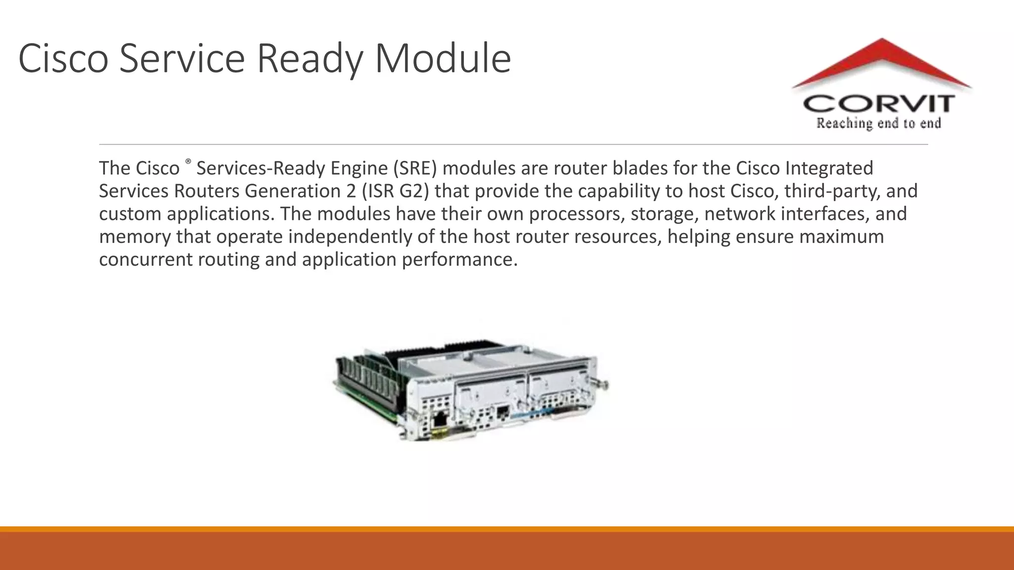 Cisco Service Ready Module
The Cisco ® Services-Ready Engine (SRE) modules are router blades for the Cisco Integrated
Services Routers Generation 2 (ISR G2) that provide the capability to host Cisco, third-party, and
custom applications. The modules have their own processors, storage, network interfaces, and
memory that operate independently of the host router resources, helping ensure maximum
concurrent routing and application performance.
 
