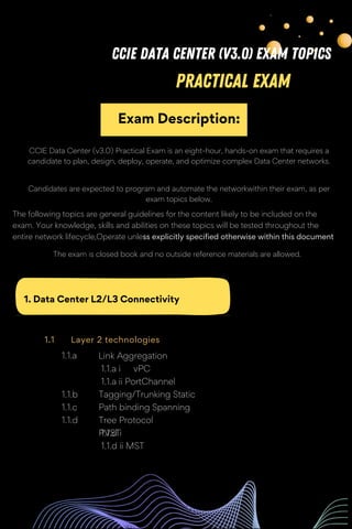 CCIE Data Center (v3.0) Exam Topics
Practical Exam
Exam Description:
CCIE Data Center (v3.0) Practical Exam is an eight-hour, hands-on exam that requires a
candidate to plan, design, deploy, operate, and optimize complex Data Center networks.
The exam is closed book and no outside reference materials are allowed.
Candidates are expected to program and automate the networkwithin their exam, as per
exam topics below.
The following topics are general guidelines for the content likely to be included on the
exam. Your knowledge, skills and abilities on these topics will be tested throughout the
entire network lifecycle,Operate unless explicitly specified otherwise within this document
1. Data Center L2/L3 Connectivity
1.1.a
1.1.b
1.1.c
1.1.d
Link Aggregation
1.1.a i vPC
1.1.a ii PortChannel
Tagging/Trunking Static
Path binding Spanning
Tree Protocol
PVST
1.1.d i
1.1.d ii MST
1.1 Layer 2 technologies
 