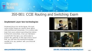350-001: CCIE Routing and Switching Exam
www.presidential-training.com
Implement layer two technologies; this topic
covers all the things you need to know about
LAN and Ethernet connections. It is a rather wide
topic that covers almost everything that relates
to Ethernet connections. Once you familiarize
yourself with this topic, you will be able to
answer any question on the topic and on top of
that, you will have the required knowledge
needed to fix any problem with your Ethernet
connection.
Implement Layer two technologies
1 of 5
350-001: CCIE Routing and Switching Exam
 