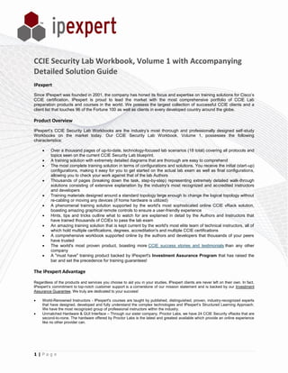 CCIE Security Lab Workbook, Volume 1 with Accompanying
Detailed Solution Guide
IPexpert
Since IPexpert was founded in 2001, the company has honed its focus and expertise on training solutions for Cisco’s
CCIE certification. IPexpert is proud to lead the market with the most comprehensive portfolio of CCIE Lab
preparation products and courses in the world. We possess the largest collection of successful CCIE clients and a
client list that touches 96 of the Fortune 100 as well as clients in every developed country around the globe.

Product Overview
IPexpert’s CCIE Security Lab Workbooks are the industry’s most thorough and professionally designed self-study
Workbooks on the market today. Our CCIE Security Lab Workbook, Volume 1, possesses the following
characteristics:

         Over a thousand pages of up-to-date, technology-focused lab scenarios (18 total) covering all protocols and
          topics seen on the current CCIE Security Lab blueprint.
         A training solution with extremely detailed diagrams that are thorough are easy to comprehend
         The most complete training solution in terms of configurations and solutions. You receive the initial (start-up)
          configurations, making it easy for you to get started on the actual lab exam as well as final configurations,
          allowing you to check your work against that of the lab Authors
         Thousands of pages (breaking down the task, step-by-step) representing extremely detailed walk-through
          solutions consisting of extensive explanation by the industry's most recognized and accredited instructors
          and developers
         Training materials designed around a standard topology large enough to change the logical topology without
          re-cabling or moving any devices (if home hardware is utilized)
         A phenomenal training solution supported by the world's most sophisticated online CCIE vRack solution,
          boasting amazing graphical remote controls to ensure a user-friendly experience
         Hints, tips and tricks outline what to watch for are explained in detail by the Authors and Instructors that
          have trained thousands of CCIEs to pass the lab exam
         An amazing training solution that is kept current by the world's most elite team of technical instructors, all of
          which hold multiple certifications, degrees, accreditation's and multiple CCIE certifications
         A comprehensive workbook supported online by the authors and developers that thousands of your peers
          have trusted
         The world's most proven product, boasting more CCIE success stories and testimonials than any other
          company
         A "must have" training product backed by IPexpert's Investment Assurance Program that has raised the
          bar and set the precedence for training guarantees!

The IPexpert Advantage

Regardless of the products and services you choose to aid you in your studies, IPexpert clients are never left on their own. In fact,
IPexpert’s commitment to top-notch customer support is a cornerstone of our mission statement and is backed by our Investment
Assurance Guarantee. We truly are dedicated to your success!

    World-Renowned Instructors - IPexpert's courses are taught by published, distinguished, proven, industry-recognized experts
     that have designed, developed and fully understand the complex technologies and IPexpert’s Structured Learning Approach.
     We have the most recognized group of professional instructors within the industry.
    Unmatched Hardware & GUI Interface – Through our sister company, Proctor Labs, we have 24 CCIE Security vRacks that are
     second-to-none. The hardware offered by Proctor Labs is the latest and greatest available which provide an online experience
     like no other provider can.




1|Page
 