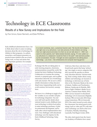 68	
	

CLASSROOM TECHNOLOGY	

www.ChildCareExchange.com

EXCHANGE     SEPTEMBER/OCTOBER 201
3

Copyright © Exchange Press, Inc.
Reprinted with permission from Exchange magazine.
All rights reserved. Visit us at www.ChildCareExchange.com
or call (800) 221-2864.

Technology in ECE Classrooms
Results of a New Survey and Implications for the Field
by Fran Simon, Karen Nemeth, and Dale McManis

Early childhood administrators have a lot
to think about when it comes to making
decisions about the role of technology for
children in their programs. As authors,
researchers, and frequent presenters on
practical issues related to the use of technology tools, we hear real stories that
raise important questions. For example:
Fran Simon, M.Ed., is the Chief Engagement
Officer of Engagement Strategies, a consulting firm that serves the early childhood
sector. Fran has been an early childhood
advocate and educational technologist since
1981. After working as a multi-site child care
administrator, she worked in educational publishing and advocacy in marketing and interactive online development. Fran is
coauthor of Digital Decisions: Choosing the Right Technology
Tools for Early Childhood Education. She is the producer of
the Early Childhood Investigations Webinar series, and the
cofounder of Early Childhood Technology Network.
Karen Nemeth is an author, presenter, and
consultant with more than 25 years’ experience in early childhood education. She is
co-author of Digital Decisions: Choosing the
Right Technology Tools for Early Childhood
Education and the www.ecetech.net website
and has contributed to the NAEYC/FRC position statement:
Technology and Interactive Media as Tools in Early Childhood
Programs Serving Children from Birth through Age 8.
Lilla Dale McManis, M.Ed., Ph.D., has
over the past 25 years served as a public
school teacher, teacher educator, evaluator,
university faculty member, researcher, and
currently is the Research Director for Hatch
Early Learning. She is a founding member
of the Early Childhood Technology Collaborative and on the
Leadership Team for the ISTE (International Society for Technology in Education) Special Interest Group: Early Learning and
Technology. Dale is a contributing author of the 2012 NAEYC
book Spotlight on Young Children and Technology. Her driving
interests are in the application of theory, pedagogy, and design
to bring innovative and developmentally appropriate technology-based learning experiences to young children in ways that
best support school readiness and early school success.

In a recent workshop, Jean, a preschool teacher said, “My favorite technology to
use right now is my cell phone. I can take pictures of what children are doing,
then turn right around and show it to them so we can talk about it — AND I can
send it to their parents, too!” Sylvia looked shocked, saying, “If I ever pulled out
my cell phone in a classroom I would be fired on the spot!” José seemed puzzled
by the conversation. He said, “I thought we were supposed to be talking about
technology — you know — like whiteboards and computer learning games.”
Exchanges like this are taking place in
early learning programs, classrooms,
and presentations around the world. We
formed the Early Childhood Technology
Collaborative to examine the existing
research, to pinpoint gaps, and to gather
information about the use of technology
with early learners. We set out to collect
reliable information to help educators
dispel many longstanding myths and to
avoid common, but incorrect, assumptions.
We know it is a challenge to juggle all of
the variables as you consider and plan
for technology integration. You and
your staff need specific details about
national trends in early childhood classroom technology to inform local policy,
to make technology purchases, to plan
for professional development, and to
make other critical implementation decisions. Your challenges with educational
technology were the impetus for the
Early Childhood Technology Today
S
­ urvey.

Until now, there have only been a few
broad-brush reports that lump ‘technology’ into single or narrow categories that
don’t provide the specifics to inform
early education directors’ decision-making. Some existing studies about young
c
­ hildren and technology are focused on
technology or television use at home
(Zero to Six: Electronic Media in the Lives
of Infants, Toddlers and Preschoolers;
Rideout, Vandewater & Wartella, 2003;
Zero to Eight: Children’s Media Use in
America, Common Sense Media, 2011).
Other surveys focused on educational
technology in K-12 classrooms (Digitally
Inclined, PBS, & Grunwald, 2010; Deepening Connections, PBS, & Grunwald,
2011). One study focused on early education classrooms, but mixed passive technology (such as video and TV) with inter­
active technology use (Tech in the Lives
of Teachers, Wartella, Schomburg,
L
­ auricella, Fred Rogers Center, 2010).
The often cited reports from the American Academy of Pediatrics have raised

 