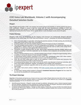 CCIE Voice Lab Workbook, Volume 1 with Accompanying
Detailed Solution Guide
IPexpert
Since IPexpert was founded in 2001, the company has honed its focus and expertise on training solutions for Cisco’s
CCIE certification. IPexpert is proud to lead the market with the most comprehensive portfolio of CCIE Lab
preparation products and courses in the world. We possess the largest collection of successful CCIE clients and a
client list that touches 96 of the Fortune 100 as well as clients in every developed country around the globe.

Product Overview
IPexpert’s CCIE Voice Lab Workbooks are the industry’s most thorough and professionally designed self-study
Workbooks on the market today. Our CCIE Voice Lab Workbook, Volume 1, possesses the following characteristics:

         Over a thousand pages of up-to-date, technology-focused lab scenarios (19 total) covering all protocols and
          topics seen on the current CCIE Voice Lab blueprint.
         A training solution with extremely detailed diagrams that are thorough are easy to comprehend
         The most complete training solution in terms of configurations and solutions. You receive the initial (start-up)
          configurations, making it easy for you to get started on the actual lab exam as well as final configurations,
          allowing you to check your work against that of the lab Authors
         Thousands of pages (breaking down the task, step-by-step) representing extremely detailed walk-through
          solutions consisting of extensive explanation by the industry's most recognized and accredited instructors
          and developers
         Training materials designed around a standard topology large enough to change the logical topology without
          re-cabling or moving any devices (if home hardware is utilized)
         A phenomenal training solution supported by the world's most sophisticated online CCIE vRack solution,
          boasting amazing graphical remote controls to ensure a user-friendly experience
         Hints, tips and tricks outline what to watch for are explained in detail by the Authors and Instructors that
          have trained thousands of CCIEs to pass the lab exam
         An amazing training solution that is kept current by the world's most elite team of technical instructors, all of
          which hold multiple certifications, degrees, accreditation's and multiple CCIE certifications
         A comprehensive workbook supported online by the authors and developers that thousands of your peers
          have trusted
         The world's most proven product, boasting more CCIE success stories and testimonials than any other
          company
         A "must have" training product backed by IPexpert's Investment Assurance Program that has raised the
          bar and set the precedence for training guarantees!

The IPexpert Advantage

Regardless of the products and services you choose to aid you in your studies, IPexpert clients are never left on their own. In fact,
IPexpert’s commitment to top-notch customer support is a cornerstone of our mission statement and is backed by our Investment
Assurance Guarantee. We truly are dedicated to your success!

    World-Renowned Instructors - IPexpert's courses are taught by published, distinguished, proven, industry-recognized experts
     that have designed, developed and fully understand the complex technologies and IPexpert’s Structured Learning Approach.
     We have the most recognized group of professional instructors within the industry.
    Unmatched Hardware & GUI Interface – Through our sister company, Proctor Labs, we have 24 CCIE Voice vRacks that are
     second-to-none. The hardware offered by Proctor Labs is the latest and greatest available which provide an online experience
     like no other provider can.




1|Page
 