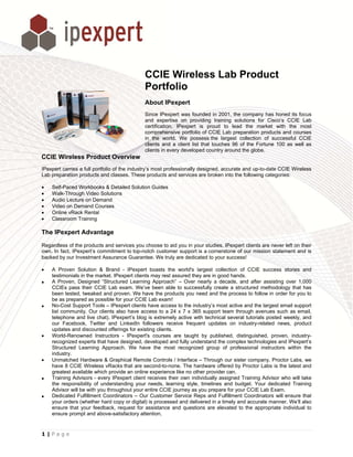 CCIE Wireless Lab Product
                                                   E
                                                Port
                                                   tfolio
                                                About IPexpert
                                                Since IPe expert was fouunded in 2001, the company has honed its focus
                                                                                        ,                         s
                                                and exp  pertise on prov viding training solutions for Cisco’s CCIE Lab
                                                                                       g             r             E
                                                certificati
                                                          ion. IPexpert is proud to lead the market with the most
                                                comprehensive portfolio of CCIE Lab preparation products and co
                                                                         o             b                          ourses
                                                in the w world. We pos  ssess the large collection of successful CCIE
                                                                                       est
                                                clients and a client list that touches 96 of the For
                                                                        t                            rtune 100 as w as
                                                                                                                  well
                                                clients in every develop country aro
                                                                        ped            ound the globe.
CCIE Wireless Prod
                 duct Overview
IPexpert ca
          arries a full porrtfolio of the ind
                                            dustry’s most p
                                                          professionally d
                                                                         designed, accu
                                                                                      urate and up-to
                                                                                                    o-date CCIE Wiireless
Lab preparration products and classes. T
                          s                 These products and services are broken into the following categories:
                                                          s                            o

•   Self-Paced Workboo & Detailed S
                       oks        Solution Guide
                                               es
•   Walk-TThrough Video Solutions
                       o
•   Audio Lecture on Deemand
•   Video on Demand Co  ourses
•   Online vRack Rental
         e
•   Classrroom Training

The IPex
       xpert Advan
                 ntage

Regardless of the produc and services you choose t aid you in yo studies, IPe
          s            cts                        to            our           expert clients a never left on their
                                                                                             are
own. In fac IPexpert’s commitment to top-notch cust
          ct,          c                          tomer support is a cornerston of our mission statement and is
                                                                              ne
backed by our Investmen Assurance G
                       nt          Guarantee. We truly are dedica
                                                                ated to your su
                                                                              uccess!

•   A Pro oven Solution & Brand - IP     Pexpert boasts the world's largest collecti      ion of CCIE s  success storie and
                                                                                                                       es
    testimo onials in the market. IPexpert clients may re assured the are in good h
                                          t              est              ey              hands.
•   A Prov  ven, Designed “Structured L
                          d              Learning Appro  oach” – Over n   nearly a decad and after a
                                                                                          de,            assisting over 1,000
    CCIEs pass their CC Lab exam. We’ve been able to succes
           s               CIE                                            ssfully create a structured mmethodology that has
    been t tested, tweaked and proven. We have the p      products you n  need and the p process to follo in order for you to
                                                                                                        ow
    be as prepared as po   ossible for your CCIE Lab exa
                                          r               am!
•   No-Co Support Too – IPexpert c
          ost              ols            clients have acccess to the ind dustry’s most aactive and the llargest email support
    list community. Our clients also ha access to a 24 x 7 x 365 support team through avenues such as email,
                                          ave                                            m
    telephone and live chat). IPexpert’s blog is extre
                          c                             emely active with technical se   everal tutorials posted weekly, and
                                                                                                        s
    our Fa  acebook, Twit  tter and LinkeedIn followers receive frequent updates o industry-rel
                                                                                         on              lated news, p product
    update and discoun
           es             nted offerings fo existing clien
                                          or              nts.
•   World- -Renowned Instructors - IPe    expert's cours ses are taught by published distinguished, proven, ind
                                                                          t              d,                             dustry-
    recogn nized experts that have desig gned, develope and fully und
                                                        ed                derstand the coomplex technol  logies and IPexxpert’s
    Structuured Learning Approach. W have the m
                                         We              most recognized group of p      professional innstructors with the
                                                                                                                       hin
    industry.
•   Unmat   tched Hardwar & Graphical Remote Contr
                           re                             rols / Interface – Through our sister compan Proctor Lab we
                                                                                          r              ny,            bs,
    have 8 CCIE Wireles vRacks that are second-to
                           ss             t              o-none. The ha   ardware offered by Proctor Labs is the latest and
                                                                                          d
    greate available wh
          est              hich provide an online experie
                                         n               ence like no oth provider ca
                                                                          her            an.
•   Trainin Advisors - every IPexpert client receives their own ind
           ng              e                              s              dividually assigned Training A Advisor who wi take
                                                                                                                        ill
    the responsibility of understanding your needs, learning style, timelines and budget. Your dedicated Tr
                                          g                               ,              d                              raining
    Adviso will be with you throughout your entire CC journey as you prepare fo your CCIE La Exam.
           or              y                             CIE                             or              ab
•   Dedica ated Fulfillmen Coordinators – Our Custom Service Re and Fulfillment Coordina
                          nt             s               mer              eps                           ators will ensur that
                                                                                                                        re
    your oorders (whether hard copy or digital) is proce
                           r                             essed and deliv   vered in a time and accurat manner. We’ll also
                                                                                         ely             te
    ensure that your fee
           e               edback, reques for assistanc and questio are elevat
                                          st              ce              ons            ted to the appr ropriate individ
                                                                                                                        dual to
    ensure prompt and above-satisfactory attention.
           e              a


1|Page
 