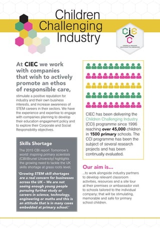 At CIEC we work
with companies
that wish to actively
promote an ethos
of responsible care,
stimulate a positive reputation for
industry and their own business
interests, and increase awareness of
STEM careers in their sectors. We have
the experience and expertise to engage
with companies planning to develop
their education engagement policy and
to explore their Corporate and Social
Responsibility objectives.
Challenging
Skills ShortageSkills ShortageSkills Shortage
The 2015 CBI reportThe 2015 CBI reportThe 2015 CBI report Tomorrow’sTomorrow’sTomorrow’s
world: inspiring primary scientistsworld: inspiring primary scientistsworld: inspiring primary scientists
(CBI/Brunel University)(CBI/Brunel University)(CBI/Brunel University) highlightshighlightshighlights
the growing need to tackle the UKthe growing need to tackle the UKthe growing need to tackle the UK
skills shortage at grass roots level;skills shortage at grass roots level;skills shortage at grass roots level;
‘Growing STEM skill shortages‘Growing STEM skill shortages‘Growing STEM skill shortages
are a real concern for businessesare a real concern for businessesare a real concern for businesses
across the UK – We are notacross the UK – We are notacross the UK – We are not
seeing enough young peopleseeing enough young peopleseeing enough young people
pursuing further study orpursuing further study orpursuing further study or
careers in science, technology,careers in science, technology,careers in science, technology,
engineering or maths and this isengineering or maths and this isengineering or maths and this is
an attitude that is in many casesan attitude that is in many casesan attitude that is in many cases
embedded at primary school.’embedded at primary school.’embedded at primary school.’
Our aim is...
...to work alongside industry partners
to develop relevant classroom
activities, resources and a site tour
at their premises or ambassador visit
to schools tailored to the individual
company; that will be stimulating,
memorable and safe for primary
school children.
CIEC has been delivering the
Children Challenging Industry
(CCI) programme since 1996
reaching over 45,000 children
in 1500 primary schools. The
CCI programme has been the
subject of several research
projects and has been
continually evaluated.
 