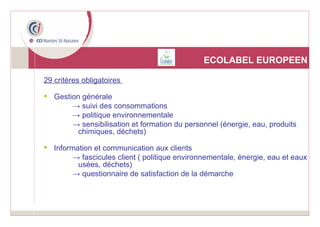 ECOLABEL EUROPEEN 29 critères obligatoires  Gestion générale ->  suivi des consommations ->  politique environnementale ->  sensibilisation et formation du personnel (énergie, eau, produits chimiques, déchets) Information et communication aux clients ->  fascicules client ( politique environnementale, énergie, eau et eaux usées, déchets) ->  questionnaire de satisfaction de la démarche 