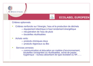 ECOLABEL EUROPEEN Critères optionnels Critères renforcés sur l’énergie, l’eau et la production de déchets ->  équipement électrique à haut rendement énergétique ->  récupération de l’eau de pluie ->  bouteilles réutilisables Achats verts: ->  produits chimiques doux ->  produits régionaux ou Bio Services annexes ->  communication et éducation en matière d’environnement, bouteilles consignées ou réutilisables, achat de papier hygiénique – bureau-absorbant de type écolabel ou NF,….. 