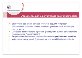 Beaucoup d’éco-gestes sont des réflexes à acquérir: remplacer  vos anciennes habitudes par des nouveaux gestes ne vous prendra pas  plus de temps L’efficacité de la démarche repose en grande partie sur nos comportements respectueux de l’environnement Respecter l’environnement c’est aussi assurer la  qualité de vos services Votre démarche se traduit également par une sensibilisation des clients   L’excellence par la performance environnementale , 