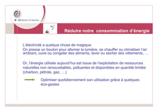 L’électricité a quelque chose de magique:  On presse un bouton pour allumer la lumière, se chauffer ou climatiser l’air ambiant, cuire ou congeler des aliments, laver ou sécher des vêtements, … Or, l’énergie utilisée aujourd’hui est issue de l’exploitation de ressources naturelles non renouvelables, polluantes et disponibles en quantité limitée (charbon, pétrole, gaz, …) Réduire notre  consommation d’énergie Optimiser quotidiennement son utilisation grâce à quelques éco-gestes 