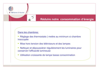 Réduire notre  consommation d’énergie Dans les chambres: Réglage des thermostats ( mettre au minimum si chambre inoccupée  Mise hors tension des téléviseurs et des lampes Nettoyer et dépoussiérer régulièrement les luminaires pour conserver l’efficacité lumineuse Utilisation croissante de lampe basse consommation 