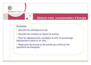 Réduire notre  consommation d’énergie Au bureau  Eteindre les ordinateurs le soir Eteindre les lumières au départ du bureau Pour les déplacements: privilégier le train, le covoiturage, déplacement à pied ou en vélo,… Regrouper les envois ou les achats pour diminuer les opérations de transports. 