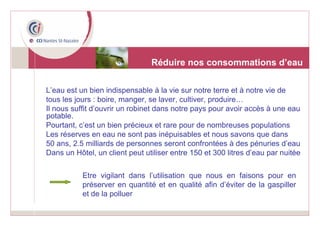 L’eau est un bien indispensable à la vie sur notre terre et à notre vie de  tous les jours : boire, manger, se laver, cultiver, produire…  Il nous suffit d’ouvrir un robinet dans notre pays pour avoir accès à une eau potable. Pourtant, c’est un bien précieux et rare pour de nombreuses populations Les réserves en eau ne sont pas inépuisables et nous savons que dans  50 ans, 2.5 milliards de personnes seront confrontées à des pénuries d’eau Dans un Hôtel, un client peut utiliser entre 150 et 300 litres d’eau par nuitée Réduire nos consommations d’eau Etre vigilant dans l’utilisation que nous en faisons pour en préserver en quantité et en qualité afin d’éviter de la gaspiller et de la polluer 