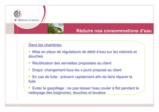 Réduire nos consommations d’eau Dans les chambres: Mise en place de régulateurs de débit d’eau sur les robinets et douches  Réutilisation des serviettes proposées au client Draps: changement tous les x jours proposé au client En cas de fuite : prévenir rapidement afin de faire réparer la fuite Eviter le gaspillage : ne pas laisser l’eau couler à flot pendant le nettoyage des baignoires, douches et lavabos 