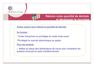 Réduire notre quantité de déchets  et développer le recyclage Autres actions pour réduire la quantité de déchets Au bureau  : Eviter d’imprimer ou privilégier le mode recto-verso Privilégier le courrier électronique au papier Pour les produits  Mettre en place des distributeurs de savon pour remplacer les produits d’accueil en petit conditionnement 