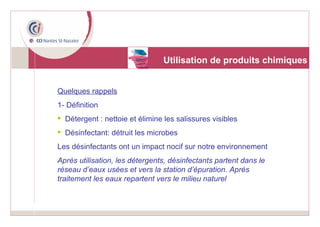 Quelques rappels 1- Définition Détergent : nettoie et élimine les salissures visibles Désinfectant: détruit les microbes Les désinfectants ont un impact nocif sur notre environnement Après utilisation, les détergents, désinfectants partent dans le réseau d’eaux usées et vers la station d’épuration. Après traitement les eaux repartent vers le milieu naturel Utilisation de produits chimiques 