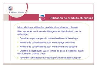 Utilisation de produits chimiques Mieux choisir et utiliser les produits et substances chimique Bien respecter les doses de détergents et désinfectant pour le nettoyage- Quantité de poudre pour le lave-vaisselle ou le lave-linge Nombre de pulvérisations pour le nettoyage des vitres Nombre de pulvérisations pour le nettoyant anti-calcaire Quantité de Nettoyant WC et temps de pose à respecter avant d’actionner la chasse d’eau Favoriser l’utilisation de produits portant l’écolabel européen 