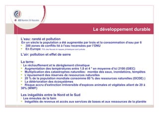 Le développement durable L’eau: rareté et pollution En un siècle la population a été augmentée par trois et la consommation d’eau par 6 300 zones de conflits lié à l’eau recensées par l’ONU En Europe , 70% des fleuves et nappes phréatiques sont pollués L’air: pollution et effet de serre La terre: Le réchauffement et le dérèglement climatique Augmentation des températures entre 1,8 et 4 ° en moyenne d’ici 2100 (GIEC) Multiplication des catastrophes naturelles:  montée des eaux, inondations, tempêtes L’épuisement des réserves de ressources naturelles 20 % de la population mondiale consomme 80 % des ressources naturelles (OCDE) ) La détérioration des écosystèmes Risque accru d'extinction irréversible d'espèces animales et végétales allant de 20 à 30% (WWF) Les inégalités entre le Nord et le Sud Les émeutes de la faim Inégalités de revenus et accès aux services de bases et aux ressources de la planète 