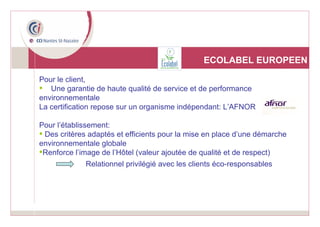 ECOLABEL EUROPEEN Pour le client, Une garantie de haute qualité de service et de performance environnementale  La certification repose sur un organisme indépendant: L’AFNOR Pour l’établissement: Des critères adaptés et efficients pour la mise en place d’une démarche environnementale globale Renforce l’image de l’Hôtel (valeur ajoutée de qualité et de respect) Relationnel privilégié avec les clients éco-responsables 