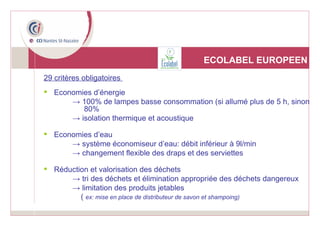 ECOLABEL EUROPEEN 29 critères obligatoires  Economies d’énergie ->  100% de lampes basse consommation (si allumé plus de 5 h, sinon  80% ->  isolation thermique et acoustique Economies d’eau ->  système économiseur d’eau: débit inférieur à 9l/min ->  changement flexible des draps et des serviettes Réduction et valorisation des déchets ->  tri des déchets et élimination appropriée des déchets dangereux ->  limitation des produits jetables  (  ex: mise en place de distributeur de savon et shampoing) 