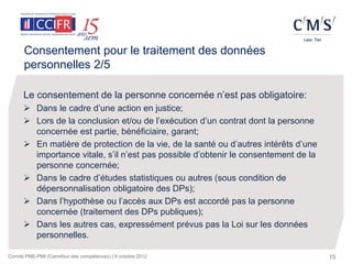 Consentement pour le traitement des données
      personnelles 2/5

      Le consentement de la personne concernée n’est pas obligatoire:
       Dans le cadre d’une action en justice;
       Lors de la conclusion et/ou de l’exécution d’un contrat dont la personne
        concernée est partie, bénéficiaire, garant;
       En matière de protection de la vie, de la santé ou d’autres intérêts d’une
        importance vitale, s’il n’est pas possible d’obtenir le consentement de la
        personne concernée;
       Dans le cadre d’études statistiques ou autres (sous condition de
        dépersonnalisation obligatoire des DPs);
       Dans l’hypothèse ou l’accès aux DPs est accordé pas la personne
        concernée (traitement des DPs publiques);
       Dans les autres cas, expressément prévus pas la Loi sur les données
        personnelles.

Comité PME-PMI (Carrefour des compétences) | 9 octobre 2012                          15
 