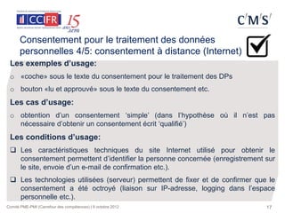 Consentement pour le traitement des données
      personnelles 4/5: consentement à distance (Internet)
 Les exemples d’usage:
 o «coche» sous le texte du consentement pour le traitement des DPs
 o bouton «lu et approuvé» sous le texte du consentement etc.
 Les cas d’usage:
 o obtention d’un consentement ‘simple’ (dans l’hypothèse où il n’est pas
   nécessaire d’obtenir un consentement écrit ‘qualifié’)
 Les conditions d’usage:
  Les caractéristiques techniques du site Internet utilisé pour obtenir le
   consentement permettent d’identifier la personne concernée (enregistrement sur
   le site, envoie d’un e-mail de confirmation etc.).
  Les technologies utilisées (serveur) permettent de fixer et de confirmer que le
   consentement a été octroyé (liaison sur IP-adresse, logging dans l’espace
   personnelle etc.).
Comité PME-PMI (Carrefour des compétences) | 9 octobre 2012                    17
 