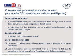Consentement pour le traitement des données
      personnelles 5/5: consentement à distance (téléphone)
      Les examples d’usage:
      o le consentement orale pour le traitement des DPs, octroyé dans le cadre
        d’une conversation avec un opérateur de call-center
      o un avertissement d’un operateur sur un éventuel enregistrement de la
        conversation téléphonique
      Les cas d’usage :
      o obtention d’un consentement ‘simple’
      Les conditions d’usage:
       La connexion téléphonique et la conversation permet identifier la personne
        concernée
       Les technologies utilisées permettent fixer et confirmer le fait que le
        consentement a été octroyé (e.g. l’enregistrement de la conversation).
Comité PME-PMI (Carrefour des compétences) | 9 octobre 2012                      18
 