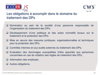 Les obligations à accomplir dans le domaine du
      traitement des DPs

      Nomination au sein de la société d’une personne responsable de
       l’organisation du traitement des DPs;
      Développement d’une politique et des actes normatifs locaux sur le
       traitement et la protection des DPs;
      Mise en œuvre des mesures juridiques, organisationnelles et techniques
       pour la protection des DPs;
      Contrôles internes et (ou) audits externes du traitement des DPs;
      Evaluation des dommages susceptibles d’être apportés aux personnes
       concernées en cas de violation des règles de traitement des DPs;
      Information des employés;
      Autres obligations.


Comité PME-PMI (Carrefour des compétences) | 9 octobre 2012                 19
 