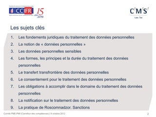 Les sujets clés
      1.      Les fondements juridiques du traitement des données personnelles
      2.      La notion de « données personnelles »
      3.      Les données personnelles sensibles
      4.      Les formes, les principes et la durée du traitement des données
              personnelles
      5.      Le transfert transfrontière des données personnelles
      6.      Le consentement pour le traitement des données personnelles
      7.      Les obligations à accomplir dans le domaine du traitement des données
              personnelles
      8.      La notification sur le traitement des données personnelles
      9.      La pratique de Roscomnadzor. Sanctions
Comité PME-PMI (Carrefour des compétences) | 9 octobre 2012                           2
 