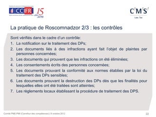 La pratique de Roscomnadzor 2/3 : les contrôles
      Sont vérifiés dans le cadre d’un contrôle:
      1. La notification sur le traitement des DPs;
      2. Les documents liés à des infractions ayant fait l’objet de plaintes par
         personnes concernées;
      3. Les documents qui prouvent que les infractions on été éliminées;
      4. Les consentements écrits des personnes concernées;
      5. Les documents prouvant la conformité aux normes établies par la loi du
         traitement des DPs sensibles;
      6. Les documents prouvant la destruction des DPs dès que les finalités pour
         lesquelles elles ont été traitées sont atteintes;
      7. Les règlements locaux établissant la procédure de traitement des DPS.




Comité PME-PMI (Carrefour des compétences) | 9 octobre 2012                     22
 
