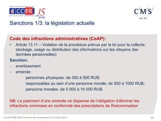 Sanctions 1/3: la législation actuelle

     Code des infractions administratives (CoAP):
     • Article 13.11 – Violation de la procédure prévue par la loi pour la collecte,
       stockage, usage ou distribution des informations sur les citoyens (les
       données personnelles)
     Sanction:
      avertissement
      amende:
              personnes physiques: de 300 à 500 RUB;
              responsables au sein d’une personne morale: de 500 à 1000 RUB;
              personne morales: de 5 000 à 10 000 RUB.

     NB: Le paiement d’une amende ne dispense de l’obligation d’éliminer les
     infractions commises en conformité des prescriptions de Roscomnadzor

Comité PME-PMI (Carrefour des compétences) | 9 octobre 2012                            24
 