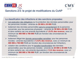 Sanctions 2/3: le projet de modifications du CoAP


      La classification des infractions et des sanctions proposées:
       non-exécution des obligations sur la protection des données personnelles: pour
        les personnes morales - amende de 20 000 à 30 000 RUB;
       traitement des données personnelles sans le consentement de la personne
        concernée: pour les personnes physiques – amende de 30 000 à 50 000 RUB,
        et dans certains cas une amende équivalente à 1,5-2% des revenus, avec un
        minimum de 400 000 à 700 000 RUB (en fonction des circonstances de
        l’infraction),
       traitement illégal des donnés personnelles sensibles: pour les personnes
        morales - amende équivalente à 1,5-2% des revenus, avec un minimum de
        400 000 à 700 000 RUB (en fonction des circonstances de l’infraction),
       violation des conditions pour le transfert transfrontière des données
        personnelles: pour les personnes morales - amende de 20 000 à 30 000 RUB,
        et dans certains cas, une amende équivalente à 1,5-2 des revenus, avec un
        minimum de 500 000 à 700 000 RUB (en fonction des circonstances de
        l’infraction).
Comité PME-PMI (Carrefour des compétences) | 9 octobre 2012                          25
 