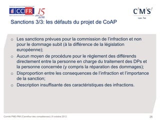 Sanctions 3/3: les défauts du projet de CoAP


      o Les sanctions prévues pour la commission de l’infraction et non
        pour le dommage subit (à la différence de la législation
        européenne);
      o Aucun moyen de procédure pour le règlement des différends
        directement entre la personne en charge du traitement des DPs et
        la personne concernée (y compris la réparation des dommages);
      o Disproportion entre les consequences de l’infraction et l’importance
        de la sanction;
      o Description insuffisante des caractéristiques des infractions.




Comité PME-PMI (Carrefour des compétences) | 9 octobre 2012                    26
 