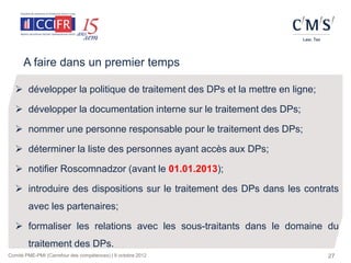 A faire dans un premier temps

   développer la politique de traitement des DPs et la mettre en ligne;

   développer la documentation interne sur le traitement des DPs;

   nommer une personne responsable pour le traitement des DPs;

   déterminer la liste des personnes ayant accès aux DPs;

   notifier Roscomnadzor (avant le 01.01.2013);

   introduire des dispositions sur le traitement des DPs dans les contrats
        avec les partenaires;

   formaliser les relations avec les sous-traitants dans le domaine du
        traitement des DPs.
Comité PME-PMI (Carrefour des compétences) | 9 octobre 2012                27
 