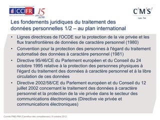 Les fondements juridiques du traitement des
      données personnelles 1/2 – au plan international
      • Lignes directrices de l'OCDE sur la protection de la vie privée et les
        flux transfrontières de données de caractère personnel (1980)
      • Convention pour la protection des personnes à l'égard du traitement
        automatisé des données à caractère personnel (1981)
      • Directive 95/46/CE du Parlement européen et du Conseil du 24
        octobre 1995 relative à la protection des personnes physiques à
        l'égard du traitement des données à caractère personnel et à la libre
        circulation de ces données
      • Directive 2002/58/CE du Parlement européen et du Conseil du 12
        juillet 2002 concernant le traitement des données à caractère
        personnel et la protection de la vie privée dans le secteur des
        communications électroniques (Directive vie privée et
        communications électroniques)

Comité PME-PMI (Carrefour des compétences) | 9 octobre 2012
 