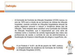  A Comissão de Controle da Infecção Hospitalar (CCIH) nasceu no
ano de 1970 com o intuito de se conhecer os índices de infecção
hospitalar, visando controlar as infecções hospitalares através de
ações objetivam prevenir e reduzir a incidência desse tipo de
infecção. Todo hospital deve constituir uma Comissão de Controle
de Infecção Hospitalar, que é responsável por uma série de
medidas como o incentivo da correta higienização das mãos dos
profissionais de saúde; o controle do uso de antimicrobianos, a
fiscalização da limpeza e desinfecção de artigos e superfícies, etc.
A Lei Federal n° 6.431, de 06 de janeiro de 1997, instituiu
a obrigatoriedade da existência da Comissão de Controle
de Infecção Hospitalar (CCIH) .
 