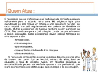 É necessário que os profissionais que participam da comissão possuam
treinamento para a atuação nesta área. Há exigência legal para
manutenção de pelo menos um médico e uma enfermeira na CCIH de
cada hospital. Isto está regulamentado em portaria do Ministério da
Saúde. Outros profissionais do hospital também devem participar da
CCIH. Eles contribuem para a padronização correta dos procedimentos
a serem executados. Estes profissionais devem possuir formação de
nível superior e são:
-farmacêuticos,
-microbiologistas,
-epidemiologistas,
-representantes médicos da área cirúrgica,
-clínica e obstétrica.
O número de componentes de uma Comissão depende de uma série
de fatores, tais como: tipo de hospital, número de leitos, taxa de
ocupação e taxa de infecção. Assim, em hospitais pequenos, a
responsabilidade poderá ser confiada apenas a um profissional, que
reúna conhecimentos de bacteriologia, epidemiologia e de enfermagem.
 