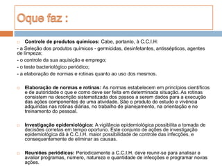  Controle de produtos químicos: Cabe, portanto, à C.C.I.H:
- a Seleção dos produtos químicos - germicidas, desinfetantes, antissépticos, agentes
de limpeza;
- o controle da sua aquisição e emprego;
- o teste bacteriológico periódico;
- a elaboração de normas e rotinas quanto ao uso dos mesmos.
 Elaboração de normas e rotinas: As normas estabelecem em princípios científicos
e de autoridade o que e como deve ser feita em determinada situação. As rotinas
consistem na descrição sistematizada dos passos a serem dados para a execução
das ações componentes de uma atividade. São o produto do estudo e vivência
adquiridas nas rotinas diárias, no trabalho de planejamento, na orientação e no
treinamento do pessoal.
 Investigação epidemiológica: A vigilância epidemiológica possibilita a tomada de
decisões corretas em tempo oportuno. Este conjunto de ações de investigação
epidemiológica dá à C.C.I.H. maior possibilidade de controle das infecções, e
consequentemente de eliminar as causas.
 Reuniões periódicas: Periodicamente a C.C.I.H. deve reunir-se para analisar e
avaliar programas, número, natureza e quantidade de infecções e programar novas
ações.
 