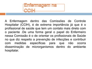 A Enfermagem dentro das Comissões de Controle
Hospitalar (CCIH), é de extrema importância já que é o
profissional de saúde que tem um contato mais direto com
o paciente .De uma forma geral o papel do Enfermeiro
nessa Comissão é o de orientar os profissionais de Saúde
no que diz respeito a prevenção de infecções e contribuir
com medidas específicas para que não ocorra
disseminação de microrganismos dentro do ambiente
hospitalar.
 