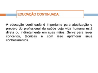A educação continuada é importante para atualização e
preparo do profissional da saúde cuja vida humana está
direta ou indiretamente em suas mãos. Serve para rever
conceitos, técnicas e com isso aprimorar seus
conhecimentos.
 