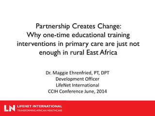 Partnership Creates Change: Why one-time educational training interventions in primary care are just not enough in rural East Africa 
Dr. Maggie Ehrenfried, PT, DPT 
Development Officer 
LifeNet International 
CCIH Conference June, 2014  