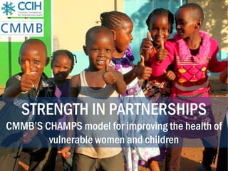 STRENGTH IN PARTNERSHIPS
CMMB’S CHAMPS model for improving the health of
vulnerable women and children
 