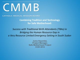 Combining Tradition and Technology
for Safe Motherhood:
Success with Traditional Birth Attendants (TBAs) in
Bridging the Human Resource Gap in
a Very Resource Limited Emergency Setting in South Sudan
Juma Hayombe,
Project Manager,
Safe Motherhood Project
CCIH 2014
 