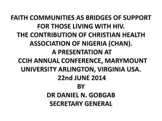 FAITH COMMUNITIES AS BRIDGES OF SUPPORT
FOR THOSE LIVING WITH HIV.
THE CONTRIBUTION OF CHRISTIAN HEALTH
ASSOCIATION OF NIGERIA (CHAN).
A PRESENTATION AT
CCIH ANNUAL CONFERENCE, MARYMOUNT
UNIVERSITY ARLINGTON, VIRGINIA USA.
22nd JUNE 2014
BY
DR DANIEL N. GOBGAB
SECRETARY GENERAL
 