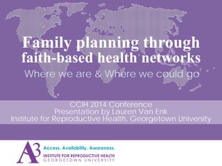 Family planning through
faith-based health networks
Where we are & Where we could go
CCIH 2014 Conference
Presentation by Lauren Van Enk
Institute for Reproductive Health, Georgetown University
 