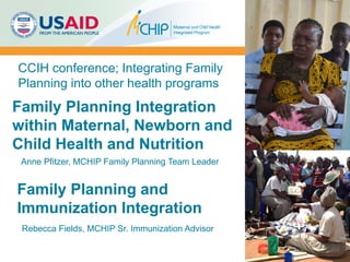 Family Planning Integration
within Maternal, Newborn and
Child Health and Nutrition
CCIH conference; Integrating Family
Planning into other health programs
Anne Pfitzer, MCHIP Family Planning Team Leader
Family Planning and
Immunization Integration
Rebecca Fields, MCHIP Sr. Immunization Advisor
 