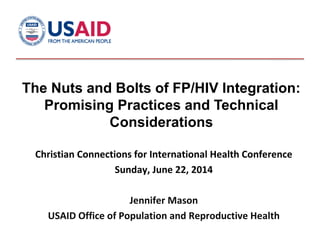 The Nuts and Bolts of FP/HIV Integration:
Promising Practices and Technical
Considerations
Christian Connections for International Health Conference
Sunday, June 22, 2014
Jennifer Mason
USAID Office of Population and Reproductive Health
 
