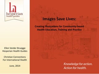 Images Save Lives:
Creating Illustrations for Community-based
Health Education, Training and Practice
Ellen Vorder Bruegge
Hesperian Health Guides
Christian Connections
For International Health
June, 2014
 