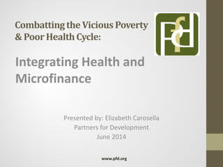 Combattingthe Vicious Poverty
& PoorHealthCycle:
Integrating Health and
Microfinance
Presented by: Elizabeth Carosella
Partners for Development
June 2014
www.pfd.org
 
