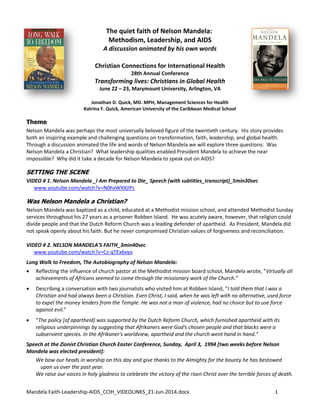 Mandela Faith-Leadership-AIDS_CCIH_VIDEOLINKS_21-Jun-2014.docx 1
The quiet faith of Nelson Mandela:
Methodism, Leadership, and AIDS
A discussion animated by his own words
Christian Connections for International Health
28th Annual Conference
Transforming lives: Christians in Global Health
June 22 – 23, Marymount University, Arlington, VA
Jonathan D. Quick, MD. MPH, Management Sciences for Health
Katrina F. Quick, American University of the Caribbean Medical School
Theme
Nelson Mandela was perhaps the most universally beloved figure of the twentieth century. His story provides
both an inspiring example and challenging questions on transformation, faith, leadership, and global health.
Through a discussion animated the life and words of Nelson Mandela we will explore three questions: Was
Nelson Mandela a Christian? What leadership qualities enabled President Mandela to achieve the near
impossible? Why did it take a decade for Nelson Mandela to speak out on AIDS?
SETTING THE SCENE
VIDEO # 1. Nelson Mandela _I Am Prepared to Die_ Speech (with subtitles_transcript)_5min30sec
www.youtube.com/watch?v=N0hxWXXjIPc
Was Nelson Mandela a Christian?
Nelson Mandela was baptized as a child, educated at a Methodist mission school, and attended Methodist Sunday
services throughout his 27 years as a prisoner Robben Island. He was acutely aware, however, that religion could
divide people and that the Dutch Reform Church was a leading defender of apartheid. As President, Mandela did
not speak openly about his faith. But he never compromised Christian values of forgiveness and reconciliation.
VIDEO # 2. NELSON MANDELA'S FAITH_3min40sec
www.youtube.com/watch?v=Cz-qTEx6xyo
Long Walk to Freedom, The Autobiography of Nelson Mandela:
 Reflecting the influence of church pastor at the Methodist mission board school, Mandela wrote, “Virtually all
achievements of Africans seemed to come through the missionary work of the Church.”
 Describing a conversation with two journalists who visited him at Robben Island, “I told them that I was a
Christian and had always been a Christian. Even Christ, I said, when he was left with no alternative, used force
to expel the money lenders from the Temple. He was not a man of violence, had no choice but to use force
against evil.”
 “The policy [of apartheid] was supported by the Dutch Reform Church, which furnished apartheid with its
religious underpinnings by suggesting that Afrikaners were God's chosen people and that blacks were a
subservient species. In the Afrikaner's worldview, apartheid and the church went hand in hand.”
Speech at the Zionist Christian Church Easter Conference, Sunday, April 3, 1994 [two weeks before Nelson
Mandela was elected president]:
We bow our heads in worship on this day and give thanks to the Almighty for the bounty he has bestowed
upon us over the past year.
We raise our voices in holy gladness to celebrate the victory of the risen Christ over the terrible forces of death.
 