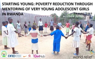 STARTING YOUNG: POVERTY REDUCTION THROUGH
MENTORING OF VERY YOUNG ADOLESCENT GIRLS
IN RWANDA 28 JUNE 2015
ALLISON FLYNN, MPH
 